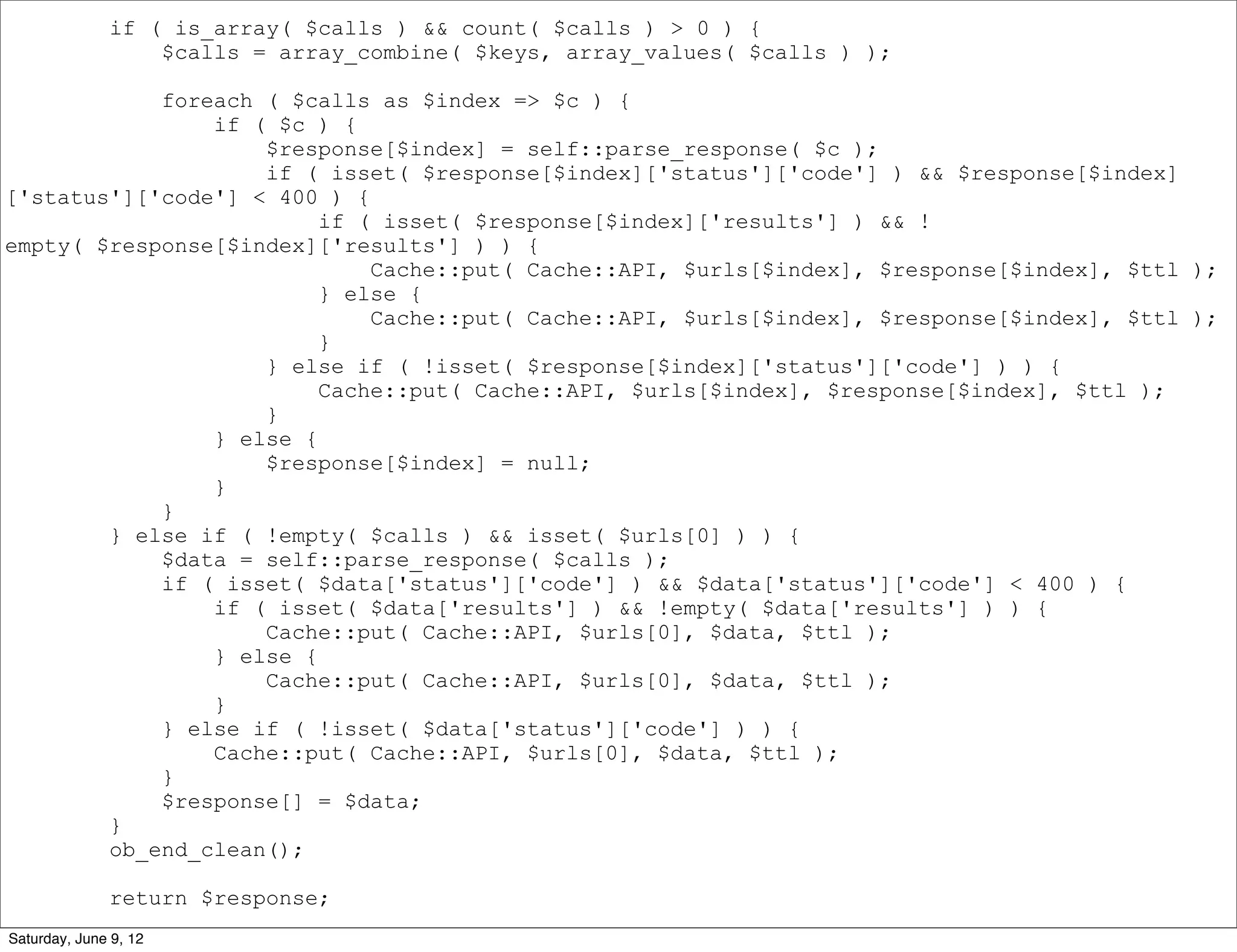 if ( is_array( $calls ) && count( $calls ) > 0 ) {
                  $calls = array_combine( $keys, array_values( $calls ) );

            foreach ( $calls as $index => $c ) {
                if ( $c ) {
                    $response[$index] = self::parse_response( $c );
                    if ( isset( $response[$index]['status']['code'] ) && $response[$index]
['status']['code'] < 400 ) {
                         if ( isset( $response[$index]['results'] ) && !
empty( $response[$index]['results'] ) ) {
                             Cache::put( Cache::API, $urls[$index], $response[$index], $ttl );
                         } else {
                             Cache::put( Cache::API, $urls[$index], $response[$index], $ttl );
                         }
                    } else if ( !isset( $response[$index]['status']['code'] ) ) {
                         Cache::put( Cache::API, $urls[$index], $response[$index], $ttl );
                    }
                } else {
                    $response[$index] = null;
                }
            }
        } else if ( !empty( $calls ) && isset( $urls[0] ) ) {
            $data = self::parse_response( $calls );
            if ( isset( $data['status']['code'] ) && $data['status']['code'] < 400 ) {
                if ( isset( $data['results'] ) && !empty( $data['results'] ) ) {
                    Cache::put( Cache::API, $urls[0], $data, $ttl );
                } else {
                    Cache::put( Cache::API, $urls[0], $data, $ttl );
                }
            } else if ( !isset( $data['status']['code'] ) ) {
                Cache::put( Cache::API, $urls[0], $data, $ttl );
            }
            $response[] = $data;
        }
        ob_end_clean();

              return $response;
Saturday, June 9, 12
 