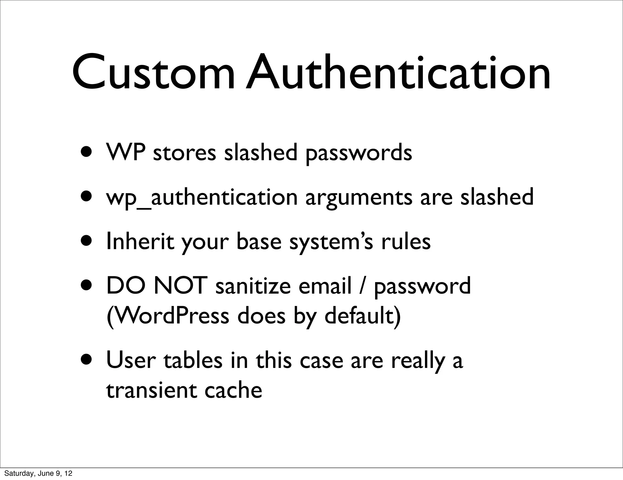 Custom Authentication
                       • WP stores slashed passwords
                       • wp_authentication arguments are slashed
                       • Inherit your base system’s rules
                       • DO NOT sanitize email / password
                         (WordPress does by default)
                       • User tables in this case are really a
                         transient cache


Saturday, June 9, 12
 
