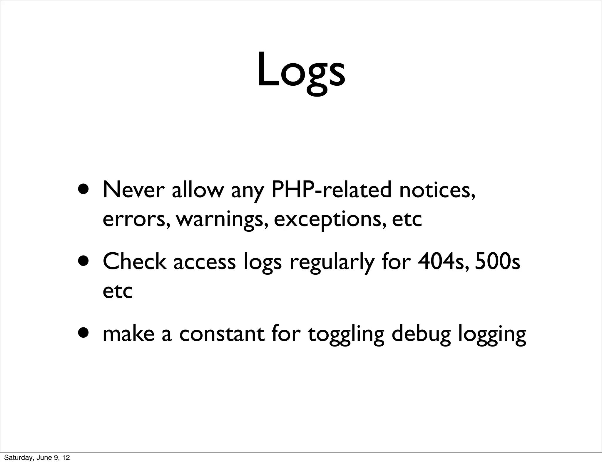 Logs

                       • Never allow any PHP-related notices,
                         errors, warnings, exceptions, etc
                       • Check access logs regularly for 404s, 500s
                         etc
                       • make a constant for toggling debug logging

Saturday, June 9, 12
 