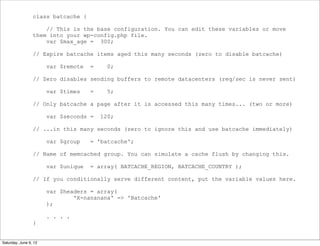 class batcache {

                     // This is the base configuration. You can edit these variables or move
                 them into your wp-config.php file.
                     var $max_age = 300;

                 // Expire batcache items aged this many seconds (zero to disable batcache)

                       var $remote   =     0;

                 // Zero disables sending buffers to remote datacenters (req/sec is never sent)

                       var $times    =     5;

                 // Only batcache a page after it is accessed this many times... (two or more)

                       var $seconds =    120;

                 // ...in this many seconds (zero to ignore this and use batcache immediately)

                       var $group    = 'batcache';

                 // Name of memcached group. You can simulate a cache flush by changing this.

                       var $unique   = array( BATCACHE_REGION, BATCACHE_COUNTRY );

                 // If you conditionally serve different content, put the variable values here.

                       var $headers = array(
                               'X-nananana' => 'Batcache'
                       );

                       . . . .
                 }


Saturday, June 9, 12
 
