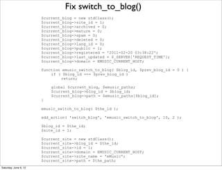 Fix switch_to_blog()
                       $current_blog = new stdClass();
                       $current_blog->site_id = 1;
                       $current_blog->archived = 0;
                       $current_blog->mature = 0;
                       $current_blog->spam = 0;
                       $current_blog->deleted = 0;
                       $current_blog->lang_id = 0;
                       $current_blog->public = 1;
                       $current_blog->registered = '2011-02-20 03:38:22';
                       $current_blog->last_updated = $_SERVER['REQUEST_TIME'];
                       $current_blog->domain = EMUSIC_CURRENT_HOST;

                       function emusic_switch_to_blog( $blog_id, $prev_blog_id = 0 ) {
                           if ( $blog_id === $prev_blog_id )
                                return;

                           global $current_blog, $emusic_paths;
                           $current_blog->blog_id = $blog_id;
                           $current_blog->path = $emusic_paths[$blog_id];
                       }

                       emusic_switch_to_blog( $the_id );

                       add_action( 'switch_blog', 'emusic_switch_to_blog', 10, 2 );

                       $blog_id = $the_id;
                       $site_id = 1;

                       $current_site = new stdClass();
                       $current_site->blog_id = $the_id;
                       $current_site->id = 1;
                       $current_site->domain = EMUSIC_CURRENT_HOST;
                       $current_site->site_name = 'eMusic';
                       $current_site->path = $the_path;
Saturday, June 9, 12
 
