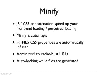 Minify
                       • JS / CSS concatenation speed up your
                         front-end loading / perceived loading
                       • Minify is automagic
                       • HTML5 CSS properties are automatically
                         inﬂated
                       • Admin tool to cache-bust URLs
                       • Auto-locking while ﬁles are generated
Saturday, June 9, 12
 
