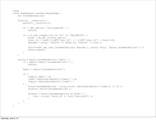 <?php
             class HomeRequest extends RequestMap {
                 var $recommendations;

                   function __construct() {
                       parent::__construct();

                       if ( !get_option( 'recs_enabled' ) )
                           return;

                       if ( is_user_logged_in() && 'US' === THE_REGION ) {
                           $user = wp_get_current_user();
                           $user_id = isset( $_GET['user_id'] ) ? $_GET['user_id'] : $user->ID;
                           $params = array( 'userId' => $user_id, 'return' => true );

                              $this->add( get_user_recommendations( $params ), array( $this, 'parse_recommendations' ) );
                              $this->send();
                       }
                   }

                   function parse_recommendations( $data ) {
                       if ( empty( $data['recommendations'] ) )
                           return;

                       $data = $data['recommendations'];

                       if (
                              !empty( $data ) &&
                              isset( $data[key($data)]['items'] ) &&
                              !empty( $data[key($data)]['items'] )
                       ) {
                              $this->recommendations = array_slice( $data[key($data)]['items'], 0, 18 );
                              shuffle( $this->recommendations );

                              foreach ( $this->recommendations as &$rec ) {
                                  $rec = array( 'work_id' => $rec['catalogId'] );
                              }
                       }
                   }
             }




Saturday, June 9, 12
 