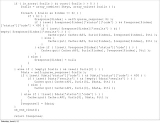 if ( is_array( $calls ) && count( $calls ) > 0 ) {
                  $calls = array_combine( $keys, array_values( $calls ) );

            foreach ( $calls as $index => $c ) {
                if ( $c ) {
                    $response[$index] = self::parse_response( $c );
                    if ( isset( $response[$index]['status']['code'] ) && $response[$index]
['status']['code'] < 400 ) {
                         if ( isset( $response[$index]['results'] ) && !
empty( $response[$index]['results'] ) ) {
                             Cache::put( Cache::API, $urls[$index], $response[$index], $ttl );
                         } else {
                             Cache::put( Cache::API, $urls[$index], $response[$index], $ttl );
                         }
                    } else if ( !isset( $response[$index]['status']['code'] ) ) {
                         Cache::put( Cache::API, $urls[$index], $response[$index], $ttl );
                    }
                } else {
                    $response[$index] = null;
                }
            }
        } else if ( !empty( $calls ) && isset( $urls[0] ) ) {
            $data = self::parse_response( $calls );
            if ( isset( $data['status']['code'] ) && $data['status']['code'] < 400 ) {
                if ( isset( $data['results'] ) && !empty( $data['results'] ) ) {
                    Cache::put( Cache::API, $urls[0], $data, $ttl );
                } else {
                    Cache::put( Cache::API, $urls[0], $data, $ttl );
                }
            } else if ( !isset( $data['status']['code'] ) ) {
                Cache::put( Cache::API, $urls[0], $data, $ttl );
            }
            $response[] = $data;
        }
        ob_end_clean();

              return $response;
Saturday, June 9, 12
 