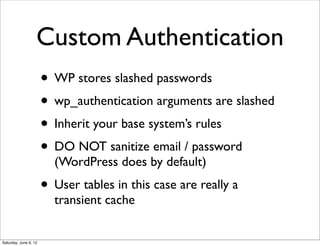 Custom Authentication
                       • WP stores slashed passwords
                       • wp_authentication arguments are slashed
                       • Inherit your base system’s rules
                       • DO NOT sanitize email / password
                         (WordPress does by default)
                       • User tables in this case are really a
                         transient cache


Saturday, June 9, 12
 