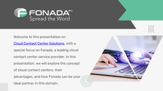 Welcome to this presentation on
Cloud Contact Center Solutions, with a
special focus on Fonada, a leading cloud
contact center service provider. In this
presentation, we will explore the concept
of cloud contact centers, their
advantages, and how Fonada can be your
ideal partner in this domain.
 