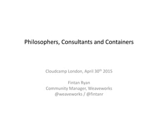 Philosophers,	
  Consultants	
  and	
  Containers 
 
Cloudcamp	
  London,	
  April	
  30th	
  2015	
  
!
Fintan	
  Ryan	
  
Community	
  Manager,	
  Weaveworks	
  
@weaveworks	
  /	
  @fintanr
 