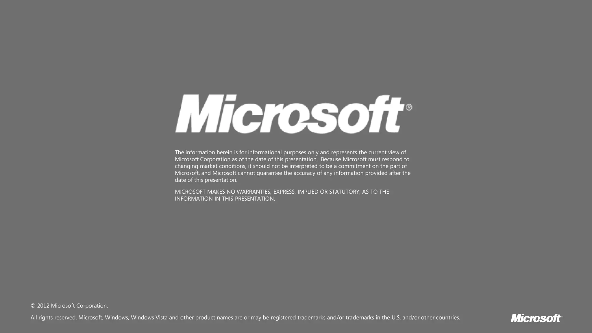 The information herein is for informational purposes only and represents the current view of
                                                        Microsoft Corporation as of the date of this presentation. Because Microsoft must respond to
                                                        changing market conditions, it should not be interpreted to be a commitment on the part of
                                                        Microsoft, and Microsoft cannot guarantee the accuracy of any information provided after the
                                                        date of this presentation.

                                                        MICROSOFT MAKES NO WARRANTIES, EXPRESS, IMPLIED OR STATUTORY, AS TO THE
                                                        INFORMATION IN THIS PRESENTATION.




© 2012 Microsoft Corporation.

All rights reserved. Microsoft, Windows, Windows Vista and other product names are or may be registered trademarks and/or trademarks in the U.S. and/or other countries.
 