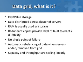 Data grid, what is it?
• Key/Value storage
• Data distributed across cluster of servers
• RAM is usually used as storage
• Redundant copies provide level of fault tolerant /
  durability
• No single point of failure
• Automatic rebalancing of data when servers
  added/removed from grid
• Capacity and throughput are scaling linearly
 