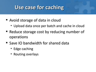 Use case for caching

 Avoid storage of data in cloud
  • Upload data once per batch and cache in cloud
 Reduce storage cost by reducing number of
  operations
 Save IO bandwidth for shared data
  • Edge caching
  • Routing overlays
 