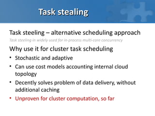 Task stealing

Task steeling – alternative scheduling approach
Task steeling in widely used for in-process multi-core concurrency

Why use it for cluster task scheduling
• Stochastic and adaptive
• Can use cost models accounting internal cloud
  topology
• Decently solves problem of data delivery, without
  additional caching
• Unproven for cluster computation, so far
 