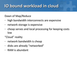 IO bound workload in cloud

Dawn of Map/Reduce
- high bandwidth interconnects are expensive
- network storage is expensive
- cheap serves and local processing for keeping costs
  low
“Cloud” reality
- network bandwidth is cheap
- disks are already “networked”
- RAM is abundant
 