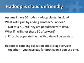 Hadoop is cloud unfriendly

Assume I have 50 nodes Hadoop cluster in cloud
What will I gain by adding another 50 nodes?
- Not much, until they are populated with data.
What if I will shut these 50 afterward?
- Effort to populate them with data will be wasted.

Hadoop is coupling execution and storage services
  together – you have pay for both even if you use one.
 