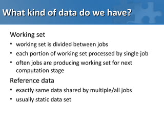 What kind of data do we have?

 Working set
 • working set is divided between jobs
 • each portion of working set processed by single job
 • often jobs are producing working set for next
   computation stage
 Reference data
 • exactly same data shared by multiple/all jobs
 • usually static data set
 