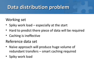 Data distribution problem

Working set
• Spiky work load – especially at the start
• Hard to predict there piece of data will be required
• Caching is ineffective
Reference data set
• Naïve approach will produce huge volume of
  redundant transfers – smart caching required
• Spiky work load
 