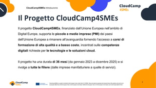 Il Progetto CloudCamp4SMEs
Il progetto CloudCamp4SMEs, finanziato dall’Unione Europea nell’ambito di
Digital Europe, supporta le piccole e medie imprese (PMI) dei paesi
dell’Unione Europea a rimanere all’avanguardia fornendo l’accesso a corsi di
formazione di alta qualità e a basso costo, incentrati sulle competenze
digitali richieste per le tecnologie e le soluzioni cloud.
Il progetto ha una durata di 36 mesi (da gennaio 2023 a dicembre 2025) e si
rivolge a tutte le filiere (dalle imprese manifatturiere a quelle di servizi).
CloudCamp4SMEs Introduzione
3
 