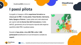 I paesi pilota
Il progetto si impegna a offrire esperienze formative su
misura per le PMI in 5 aree pilota: Paesi Nordici, Germania,
Italia, Spagna e Polonia. I paesi pilota sono stati selezionati
per coprire tutte le diverse fasi dell’innovazione a livello
dell’UE, garantendo che la formazione risponda alle esigenze
specifiche delle PMI in qualsiasi paese.
Durante la fase pilota, circa 400 PMI e oltre 1.000
partecipanti beneficeranno di una formazione condotta da
esperti.
CloudCamp4SMEs Introduzione
5
 