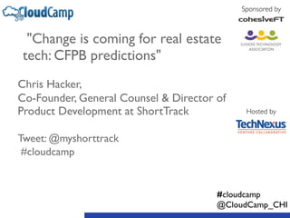 "Change is coming for real estate 
tech: CFPB predictions" 
! 
Chris Hacker, 
Co-Founder, General Counsel & Director of 
Product Development at ShortTrack 
! 
Tweet: @myshorttrack 
#cloudcamp 
Sponsored by 
Hosted by 
#cloudcamp 
@CloudCamp_CHI 
 