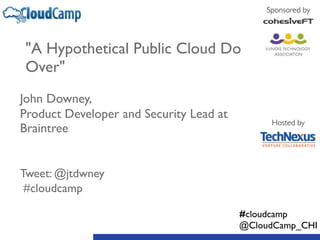 "A Hypothetical Public Cloud Do 
Over" 
! 
John Downey, 
Product Developer and Security Lead at 
Braintree 
! 
! 
Tweet: @jtdwney 
#cloudcamp 
Sponsored by 
Hosted by 
#cloudcamp 
@CloudCamp_CHI 
 