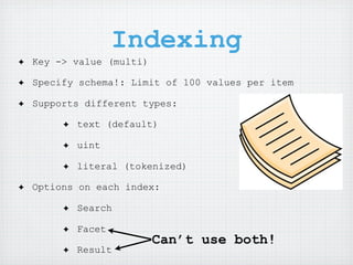 Indexing
✦   Key -> value (multi)

✦   Specify schema!: Limit of 100 values per item

✦   Supports different types:

         ✦   text (default)

         ✦   uint

         ✦   literal (tokenized)

✦   Options on each index:

         ✦   Search

         ✦   Facet
                           Can’t use both!
         ✦   Result
 