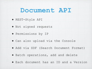 Document API
✦   REST-Style API

✦   Not signed requests

✦   Permissions by IP

✦   Can also upload via the Console

✦   Add via SDF (Search Document Format)

✦   Batch operations, add and delete

✦   Each document has an ID and a Version
 