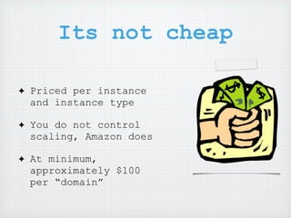 Its not cheap

✦   Priced per instance
    and instance type

✦   You do not control
    scaling, Amazon does

✦   At minimum,
    approximately $100
    per “domain”
 