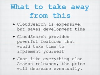 What to take away
    from this
✦   CloudSearch is expensive,
    but saves development time
✦   CloudSearch provides
    powerful features that
    would take time to
    implement yourself
✦   Just like everything else
    Amazon releases, the price
    will decrease eventually.
 