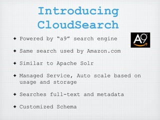 Introducing
         CloudSearch
✦   Powered by “a9” search engine

✦   Same search used by Amazon.com

✦   Similar to Apache Solr

✦   Managed Service, Auto scale based on
    usage and storage

✦   Searches full-text and metadata

✦   Customized Schema
 