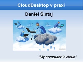CloudDesktop v praxi
”My computer is cloud”
Daniel Šintaj
 