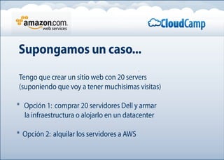 Supongamos un caso...
Tengo que crear un sitio web con 20 servers
(suponiendo que voy a tener muchisimas visitas)
* Opción 1: comprar 20 servidores Dell y armar
la infraestructura o alojarlo en un datacenter
* Opción 2: alquilar los servidores a AWS
 