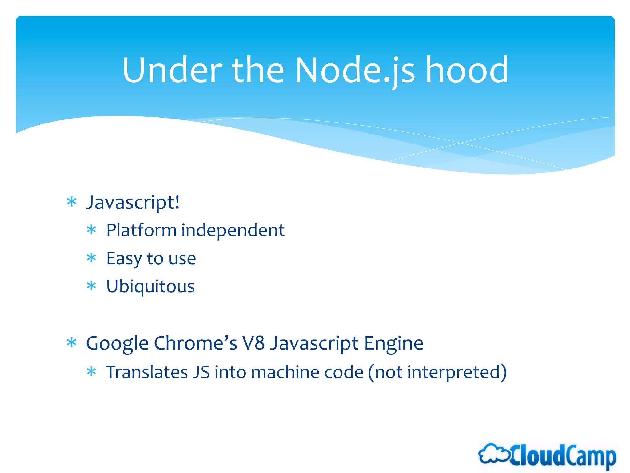 Under	
  the	
  Node.js	
  hood                                         	
  	
  


*  Javascript!	
  
   *  Platform	
  independent	
  
   *  Easy	
  to	
  use	
  
   *  Ubiquitous	
  

*  Google	
  Chrome’s	
  V8	
  Javascript	
  Engine	
  
   *  Translates	
  JS	
  into	
  machine	
  code	
  (not	
  interpreted)	
  
 