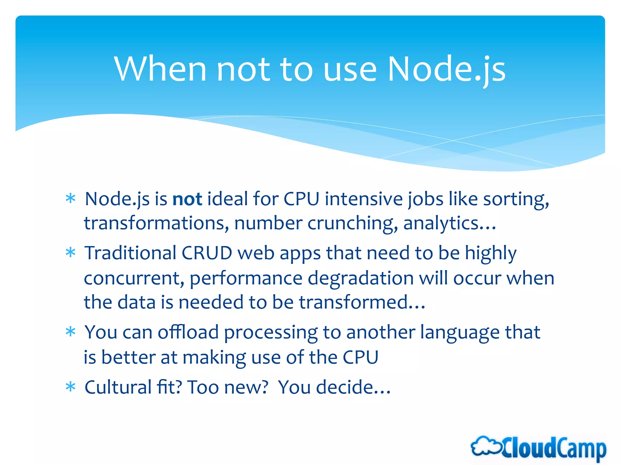 When	
  not	
  to	
  use	
  Node.js 	
  	
  


*  Node.js	
  is	
  not	
  ideal	
  for	
  CPU	
  intensive	
  jobs	
  like	
  sorting,	
  
   transformations,	
  number	
  crunching,	
  analytics…	
  
*  Traditional	
  CRUD	
  web	
  apps	
  that	
  need	
  to	
  be	
  highly	
  
   concurrent,	
  performance	
  degradation	
  will	
  occur	
  when	
  
   the	
  data	
  is	
  needed	
  to	
  be	
  transformed…	
  	
  
*  You	
  can	
  oﬄoad	
  processing	
  to	
  another	
  language	
  that	
  
   is	
  better	
  at	
  making	
  use	
  of	
  the	
  CPU	
  
*  Cultural	
  ﬁt?	
  Too	
  new?	
  	
  You	
  decide…	
  
 