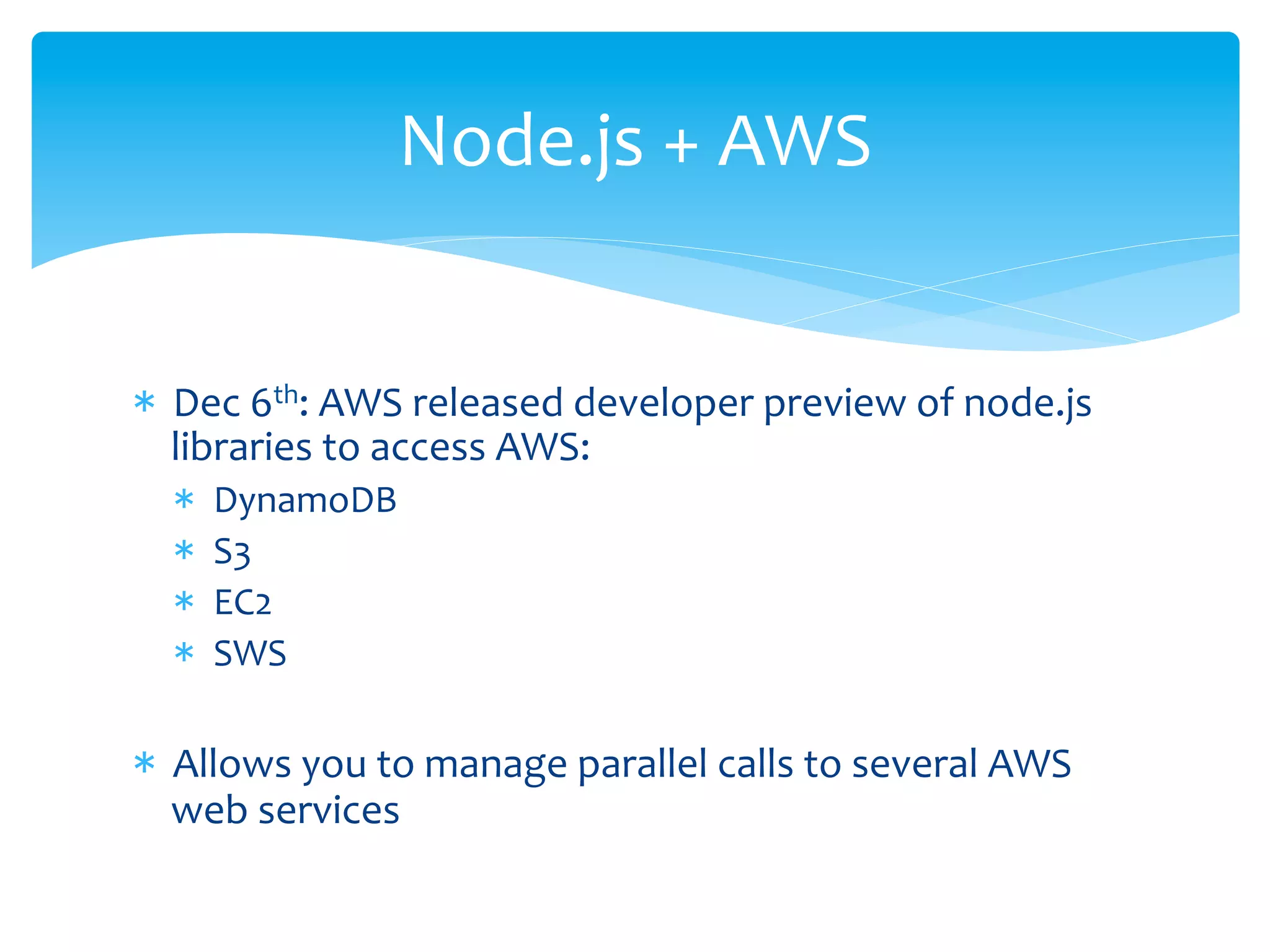Node.js	
  +	
  AWS	
  


*  Dec	
  6th:	
  AWS	
  released	
  developer	
  preview	
  of	
  node.js	
  
   libraries	
  to	
  access	
  AWS:	
  
   *    DynamoDB	
  
   *    S3	
  
   *    EC2	
  	
  
   *    SWS	
  

*  Allows	
  you	
  to	
  manage	
  parallel	
  calls	
  to	
  several	
  AWS	
  
   web	
  services	
  
 