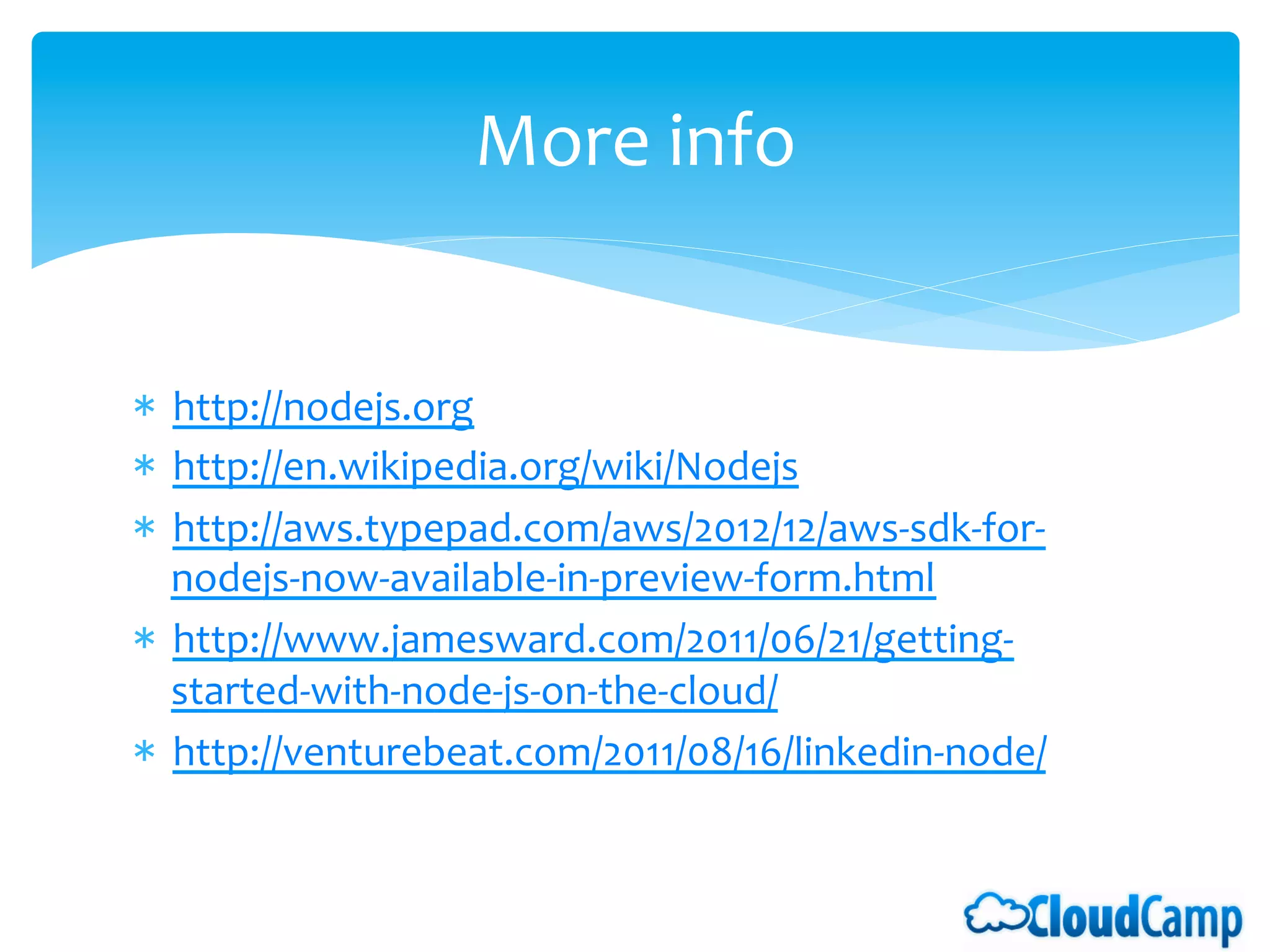 More	
  info	
  


*  http://nodejs.org	
  
*  http://en.wikipedia.org/wiki/Nodejs	
  
*  http://aws.typepad.com/aws/2012/12/aws-­‐sdk-­‐for-­‐
   nodejs-­‐now-­‐available-­‐in-­‐preview-­‐form.html	
  
*  http://www.jamesward.com/2011/06/21/getting-­‐
   started-­‐with-­‐node-­‐js-­‐on-­‐the-­‐cloud/	
  
*  http://venturebeat.com/2011/08/16/linkedin-­‐node/	
  
 