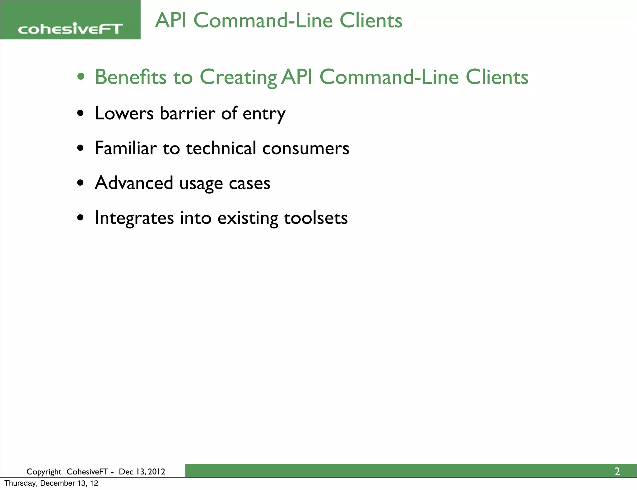 API Command-Line Clients

                   • Beneﬁts to Creating API Command-Line Clients
                   •    Lowers barrier of entry
                   •    Familiar to technical consumers
                   •    Advanced usage cases
                   •    Integrates into existing toolsets




     Copyright CohesiveFT - Dec 13, 2012                            2
Thursday, December 13, 12
 