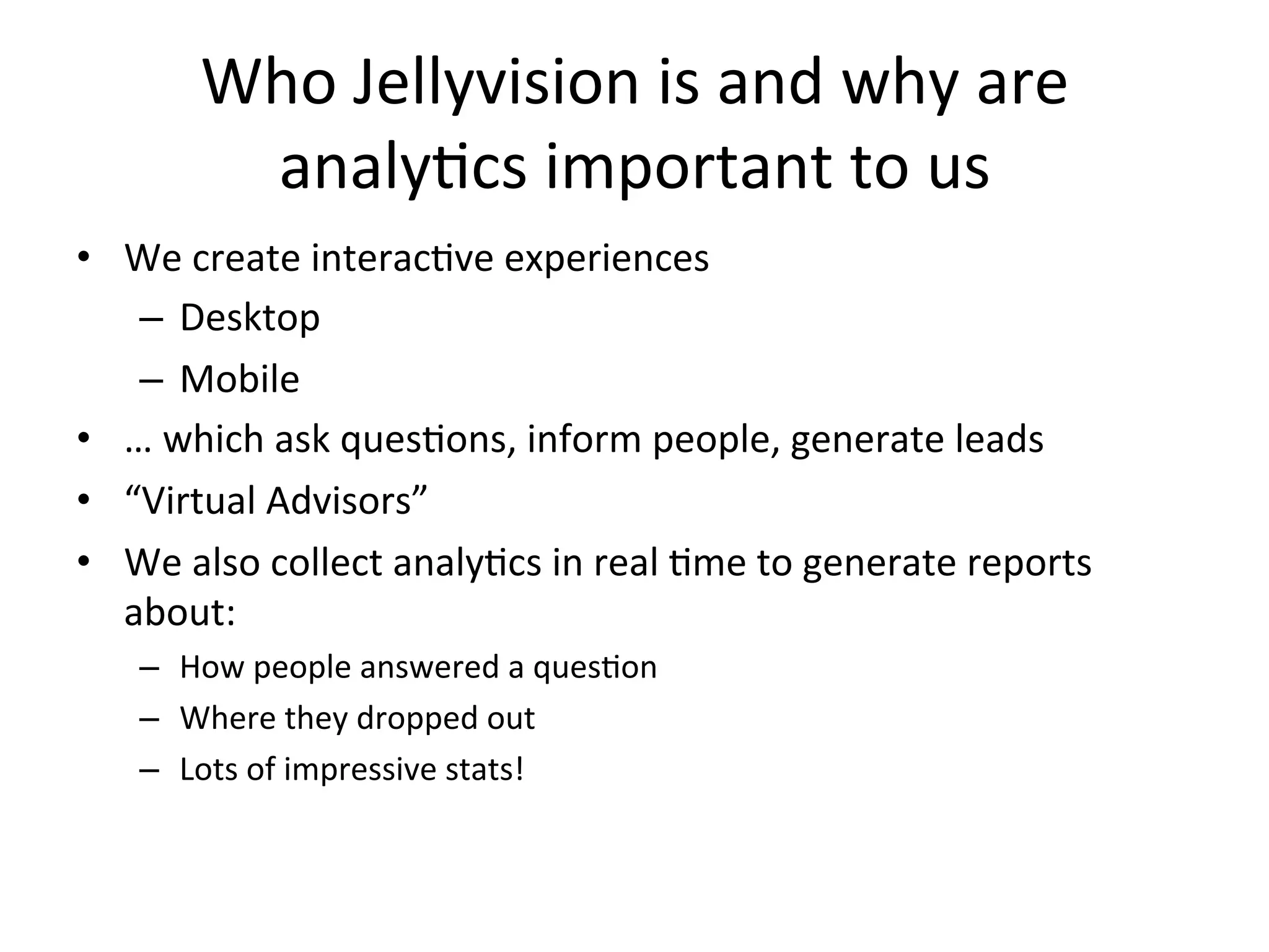 Who	
  Jellyvision	
  is	
  and	
  why	
  are	
  
           analy9cs	
  important	
  to	
  us	
  
•  We	
  create	
  interac9ve	
  experiences	
  
    –  Desktop	
  
    –  Mobile	
  
•  …	
  which	
  ask	
  ques9ons,	
  inform	
  people,	
  generate	
  leads	
  
•  “Virtual	
  Advisors”	
  
•  We	
  also	
  collect	
  analy9cs	
  in	
  real	
  9me	
  to	
  generate	
  reports	
  
   about:	
  
     –  How	
  people	
  answered	
  a	
  ques9on	
  
     –  Where	
  they	
  dropped	
  out	
  
     –  Lots	
  of	
  impressive	
  stats!	
  	
  
 
