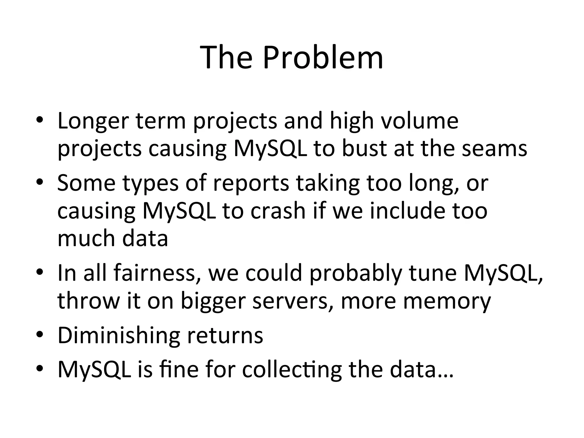 The	
  Problem	
  
•  Longer	
  term	
  projects	
  and	
  high	
  volume	
  
   projects	
  causing	
  MySQL	
  to	
  bust	
  at	
  the	
  seams	
  
•  Some	
  types	
  of	
  reports	
  taking	
  too	
  long,	
  or	
  
   causing	
  MySQL	
  to	
  crash	
  if	
  we	
  include	
  too	
  
   much	
  data	
  
•  In	
  all	
  fairness,	
  we	
  could	
  probably	
  tune	
  MySQL,	
  
   throw	
  it	
  on	
  bigger	
  servers,	
  more	
  memory	
  
•  Diminishing	
  returns	
  
•  MySQL	
  is	
  ﬁne	
  for	
  collec9ng	
  the	
  data…	
  
 