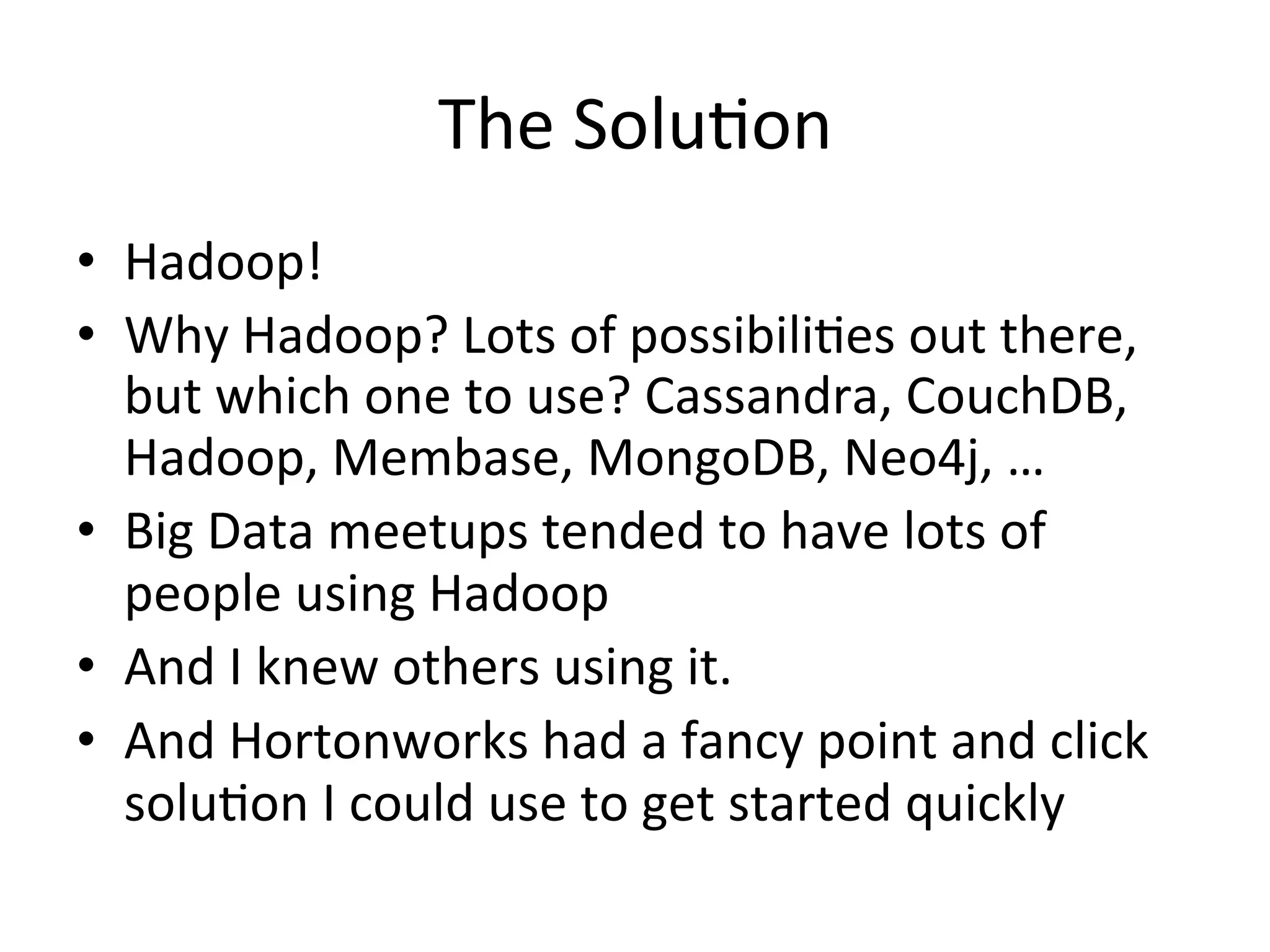 The	
  Solu9on	
  
•  Hadoop!	
  
•  Why	
  Hadoop?	
  Lots	
  of	
  possibili9es	
  out	
  there,	
  
   but	
  which	
  one	
  to	
  use?	
  Cassandra,	
  CouchDB,	
  
   Hadoop,	
  Membase,	
  MongoDB,	
  Neo4j,	
  …	
  
•  Big	
  Data	
  meetups	
  tended	
  to	
  have	
  lots	
  of	
  
   people	
  using	
  Hadoop	
  
•  And	
  I	
  knew	
  others	
  using	
  it.	
  
•  And	
  Hortonworks	
  had	
  a	
  fancy	
  point	
  and	
  click	
  
   solu9on	
  I	
  could	
  use	
  to	
  get	
  started	
  quickly	
  
 