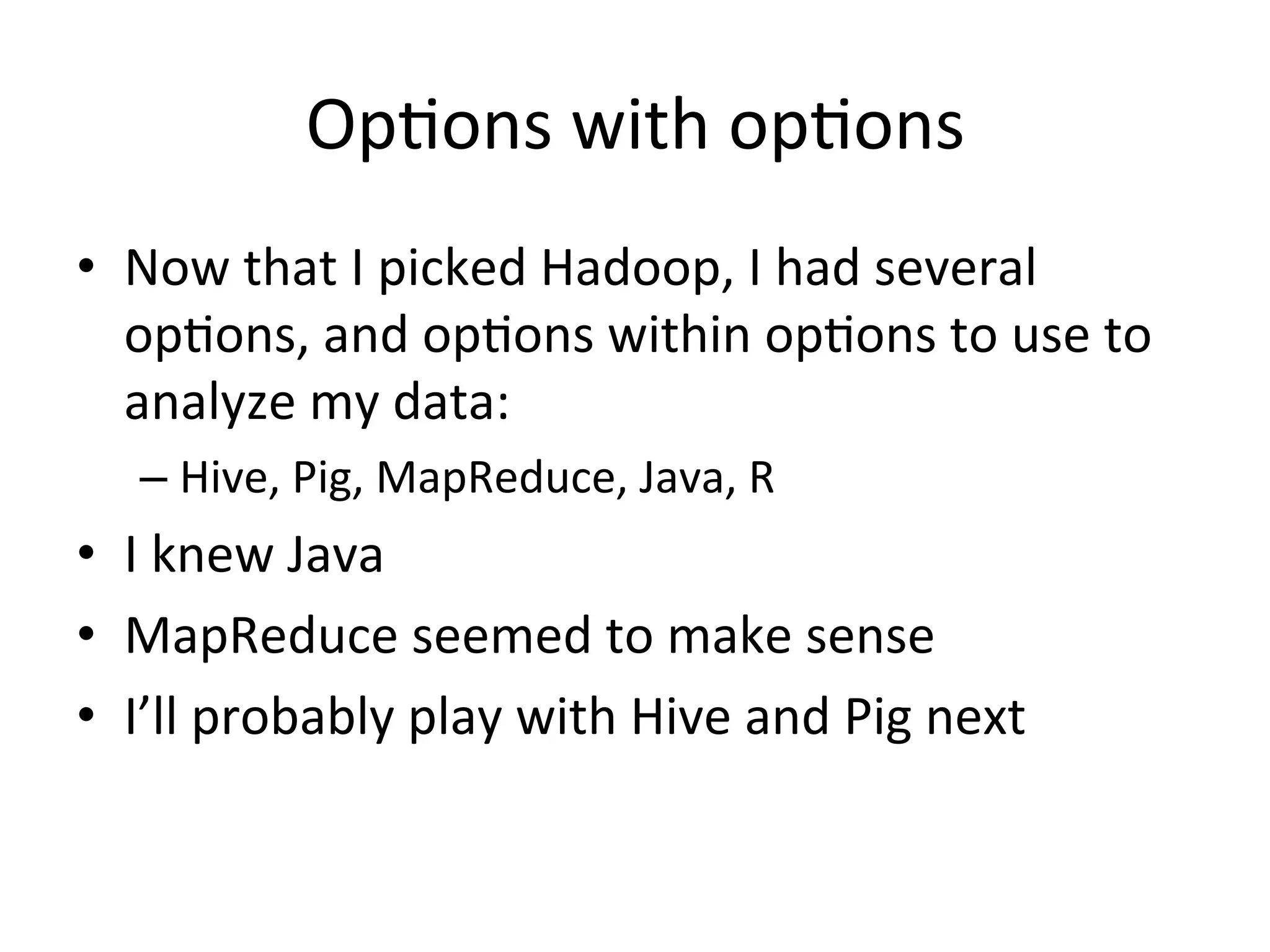 Op9ons	
  with	
  op9ons	
  
•  Now	
  that	
  I	
  picked	
  Hadoop,	
  I	
  had	
  several	
  
   op9ons,	
  and	
  op9ons	
  within	
  op9ons	
  to	
  use	
  to	
  
   analyze	
  my	
  data:	
  
    –  Hive,	
  Pig,	
  MapReduce,	
  Java,	
  R	
  
•  I	
  knew	
  Java	
  
•  MapReduce	
  seemed	
  to	
  make	
  sense	
  
•  I’ll	
  probably	
  play	
  with	
  Hive	
  and	
  Pig	
  next	
  
 