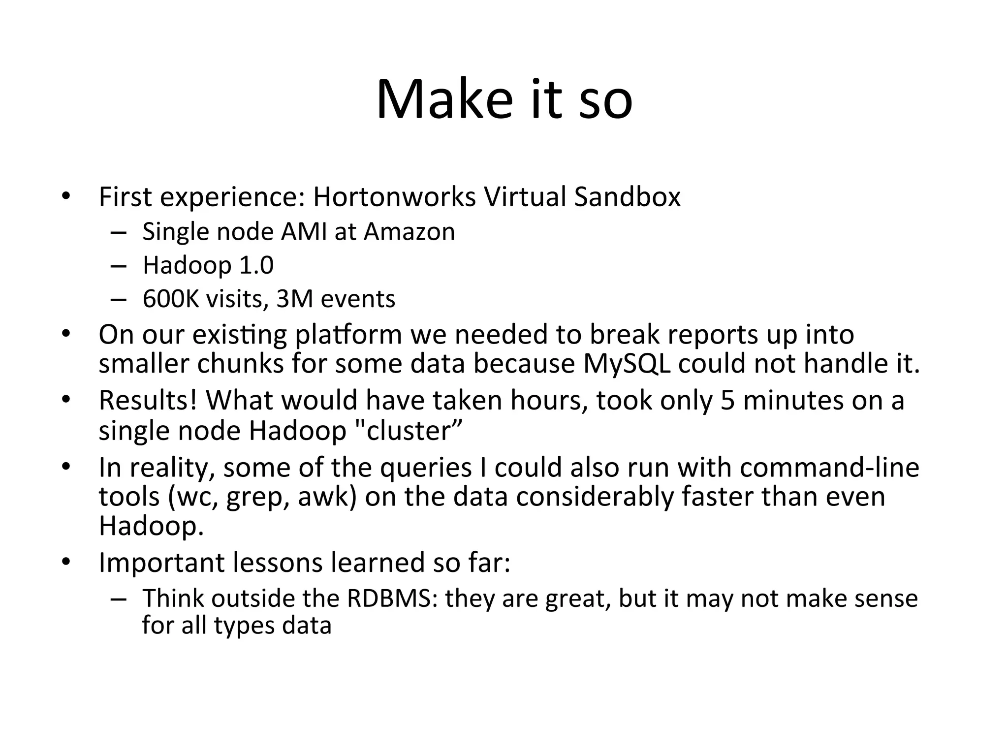 Make	
  it	
  so	
  
•  First	
  experience:	
  Hortonworks	
  Virtual	
  Sandbox	
  
      –  Single	
  node	
  AMI	
  at	
  Amazon	
  
      –  Hadoop	
  1.0	
  
      –  600K	
  visits,	
  3M	
  events	
  
•  On	
  our	
  exis9ng	
  placorm	
  we	
  needed	
  to	
  break	
  reports	
  up	
  into	
  
   smaller	
  chunks	
  for	
  some	
  data	
  because	
  MySQL	
  could	
  not	
  handle	
  it.	
  
•  Results!	
  What	
  would	
  have	
  taken	
  hours,	
  took	
  only	
  5	
  minutes	
  on	
  a	
  
   single	
  node	
  Hadoop	
  "cluster”	
  
•  In	
  reality,	
  some	
  of	
  the	
  queries	
  I	
  could	
  also	
  run	
  with	
  command-­‐line	
  
   tools	
  (wc,	
  grep,	
  awk)	
  on	
  the	
  data	
  considerably	
  faster	
  than	
  even	
  
   Hadoop.	
  
•  Important	
  lessons	
  learned	
  so	
  far:	
  
      –  Think	
  outside	
  the	
  RDBMS:	
  they	
  are	
  great,	
  but	
  it	
  may	
  not	
  make	
  sense	
  
         for	
  all	
  types	
  data	
  
 