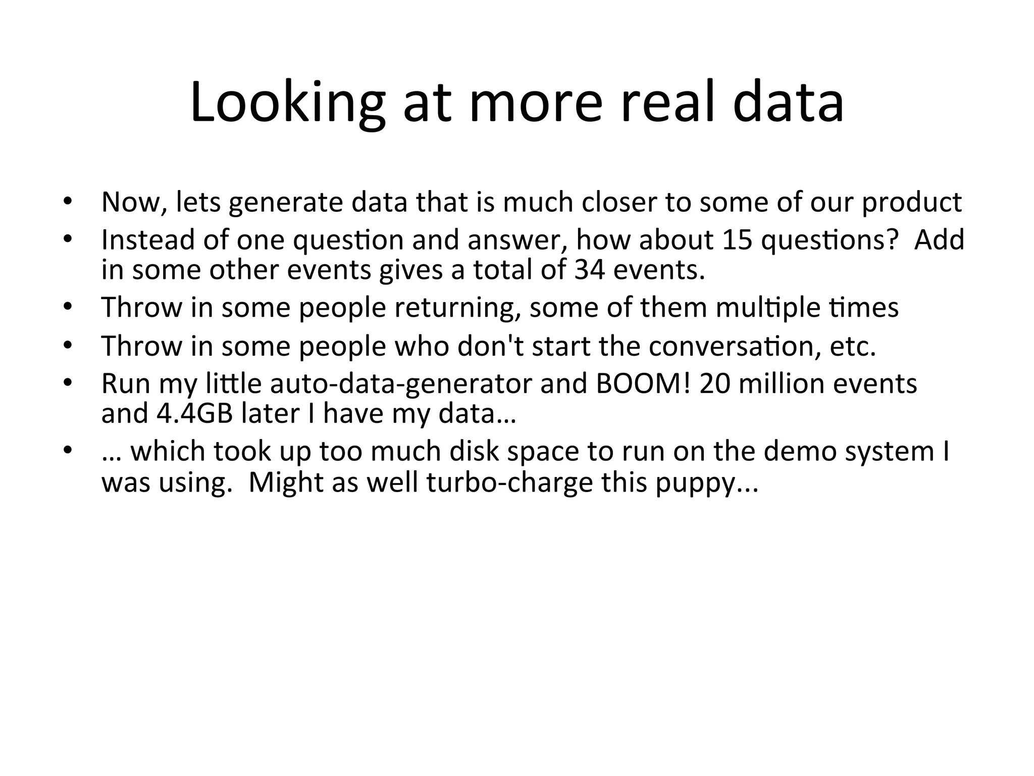 Looking	
  at	
  more	
  real	
  data	
  
•  Now,	
  lets	
  generate	
  data	
  that	
  is	
  much	
  closer	
  to	
  some	
  of	
  our	
  product	
  
•  Instead	
  of	
  one	
  ques9on	
  and	
  answer,	
  how	
  about	
  15	
  ques9ons?	
  	
  Add	
  
   in	
  some	
  other	
  events	
  gives	
  a	
  total	
  of	
  34	
  events.	
  
•  Throw	
  in	
  some	
  people	
  returning,	
  some	
  of	
  them	
  mul9ple	
  9mes	
  
•  Throw	
  in	
  some	
  people	
  who	
  don't	
  start	
  the	
  conversa9on,	
  etc.	
  
•  Run	
  my	
  lijle	
  auto-­‐data-­‐generator	
  and	
  BOOM!	
  20	
  million	
  events	
  
   and	
  4.4GB	
  later	
  I	
  have	
  my	
  data…	
  
•  …	
  which	
  took	
  up	
  too	
  much	
  disk	
  space	
  to	
  run	
  on	
  the	
  demo	
  system	
  I	
  
   was	
  using.	
  	
  Might	
  as	
  well	
  turbo-­‐charge	
  this	
  puppy...	
  
 