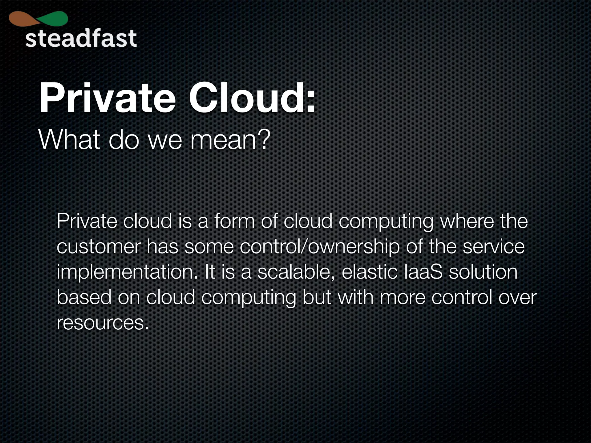 Private Cloud:
What do we mean?

 Private cloud is a form of cloud computing where the
 customer has some control/ownership of the service
 implementation. It is a scalable, elastic IaaS solution
 based on cloud computing but with more control over
 resources.
 