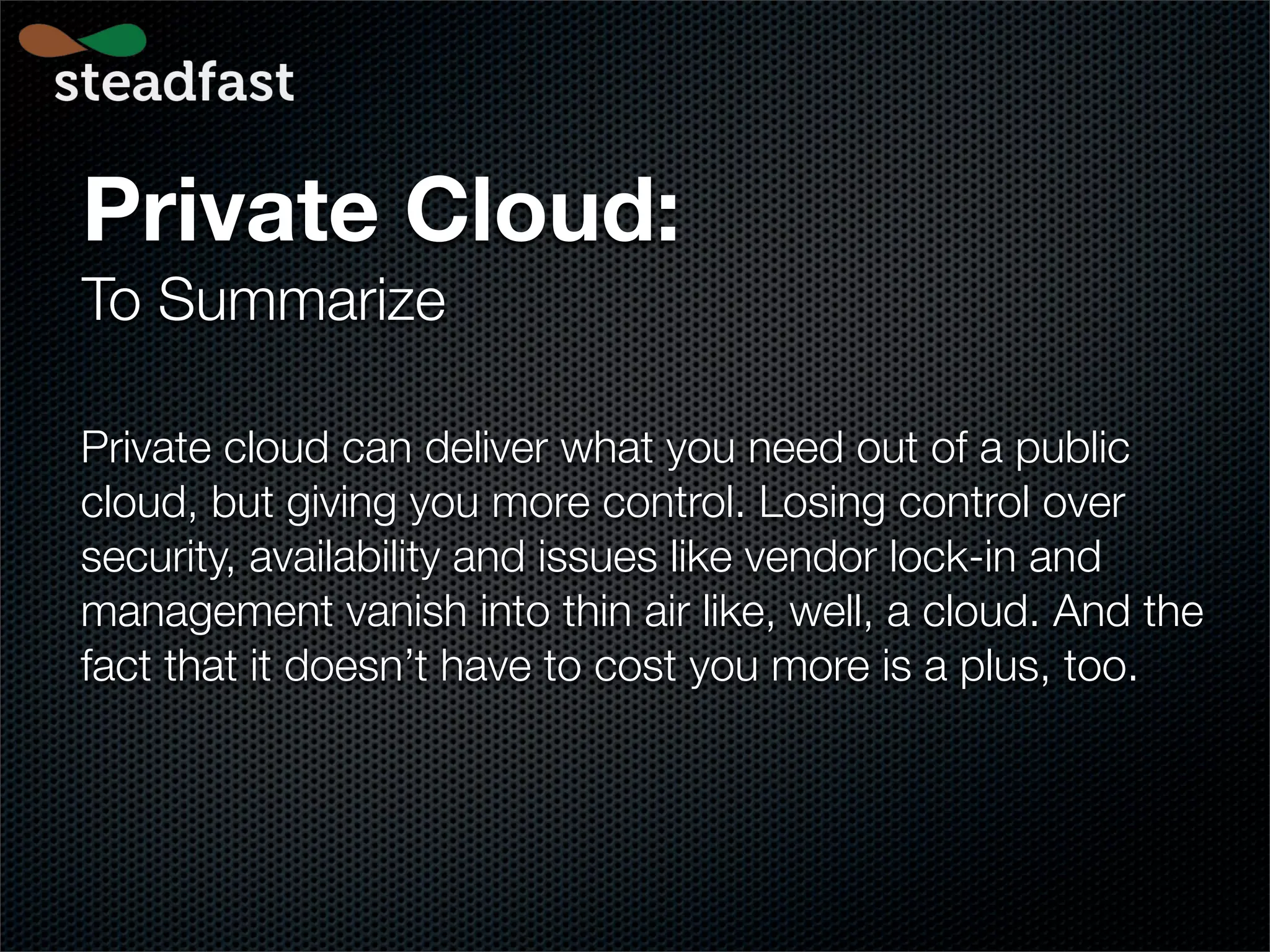 Private Cloud:
To Summarize

Private cloud can deliver what you need out of a public
cloud, but giving you more control. Losing control over
security, availability and issues like vendor lock-in and
management vanish into thin air like, well, a cloud. And the
fact that it doesn’t have to cost you more is a plus, too.
 