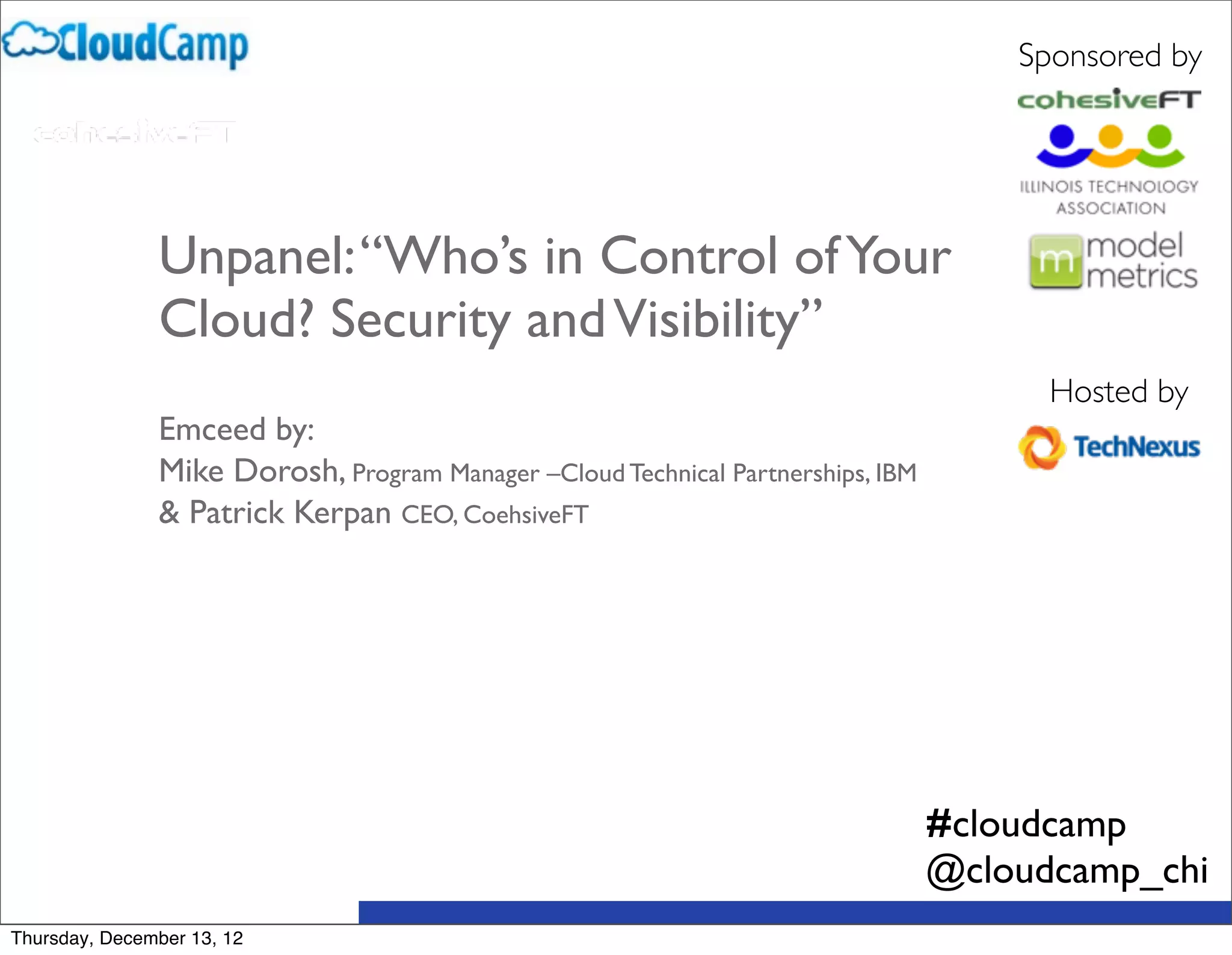 Sponsored by




               Unpanel: “Who’s in Control of Your
               Cloud? Security and Visibility”
                                                                                        Hosted by
               Emceed by:
               Mike Dorosh, Program Manager –Cloud Technical Partnerships, IBM 
               & Patrick Kerpan CEO, CoehsiveFT




                                                                                  #cloudcamp
                                                                                  @cloudcamp_chi
Thursday, December 13, 12
 