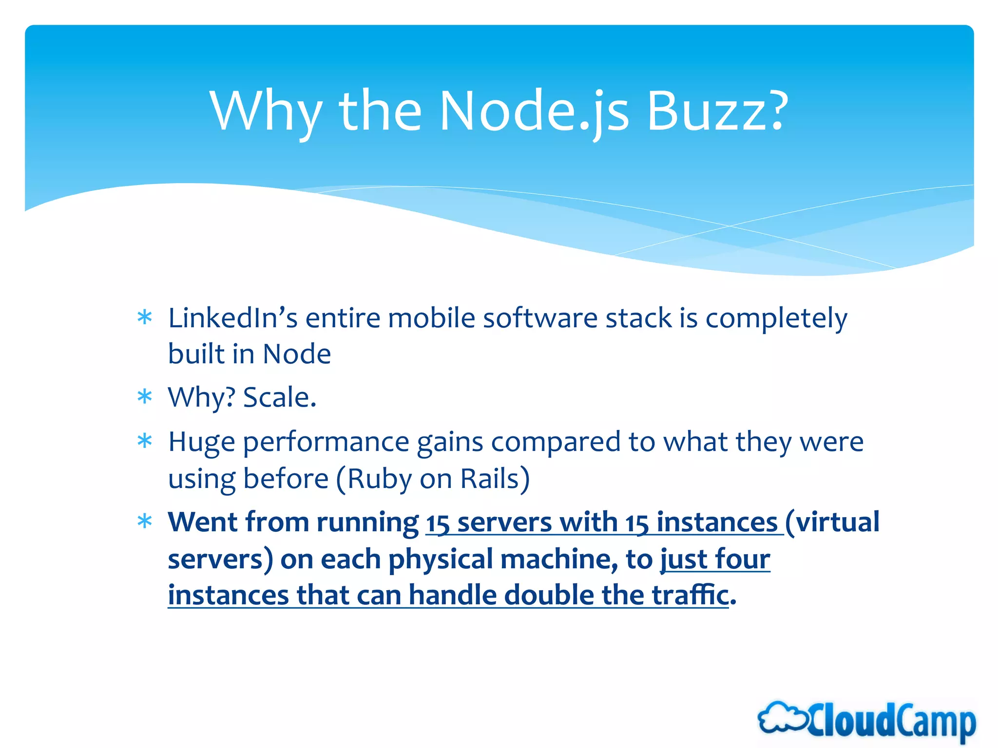 Why	
  the	
  Node.js	
  Buzz?	
  	
  


*  LinkedIn’s	
  entire	
  mobile	
  software	
  stack	
  is	
  completely	
  
     built	
  in	
  Node	
  
*  Why?	
  Scale.	
  
*  Huge	
  performance	
  gains	
  compared	
  to	
  what	
  they	
  were	
  
     using	
  before	
  (Ruby	
  on	
  Rails)	
  
*  Went	
  from	
  running	
  15	
  servers	
  with	
  15	
  instances	
  (virtual	
  
     servers)	
  on	
  each	
  physical	
  machine,	
  to	
  just	
  four	
  
     instances	
  that	
  can	
  handle	
  double	
  the	
  traﬃc.	
  	
  
	
  
 