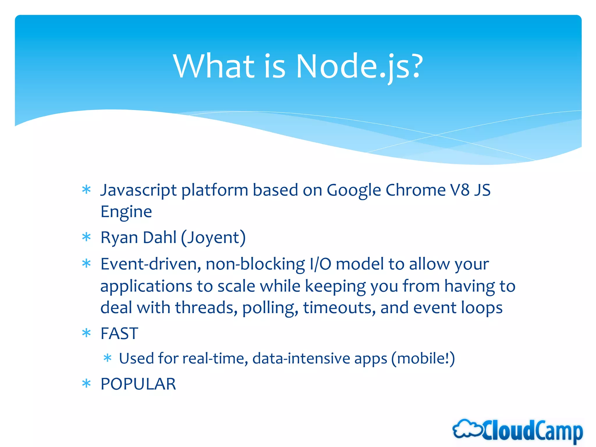 What	
  is	
  Node.js?	
  
                                      	
  


*  Javascript	
  platform	
  based	
  on	
  Google	
  Chrome	
  V8	
  JS	
  
   Engine	
  	
  
*  Ryan	
  Dahl	
  (Joyent)	
  
*  Event-­‐driven,	
  non-­‐blocking	
  I/O	
  model	
  to	
  allow	
  your	
  
   applications	
  to	
  scale	
  while	
  keeping	
  you	
  from	
  having	
  to	
  
   deal	
  with	
  threads,	
  polling,	
  timeouts,	
  and	
  event	
  loops	
  
*  FAST	
  
    *  Used	
  for	
  real-­‐time,	
  data-­‐intensive	
  apps	
  (mobile!)	
  
*  POPULAR	
  
	
  
 