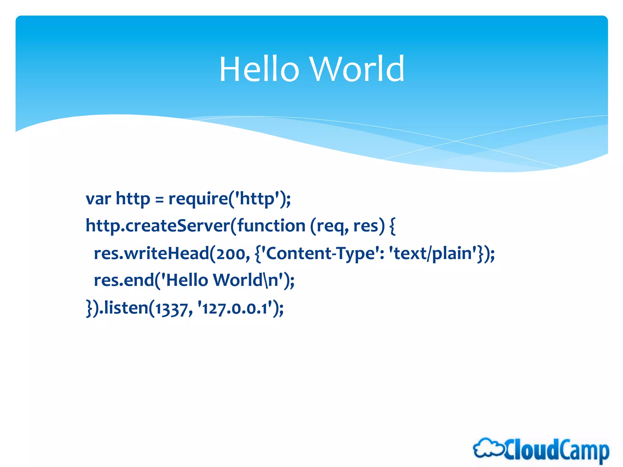 Hello	
  World	
  


var	
  http	
  =	
  require('http');	
  
http.createServer(function	
  (req,	
  res)	
  {	
  
	
  	
  res.writeHead(200,	
  {'Content-­‐Type':	
  'text/plain'});	
  
	
  	
  res.end('Hello	
  Worldn');	
  
}).listen(1337,	
  '127.0.0.1');	
  
 