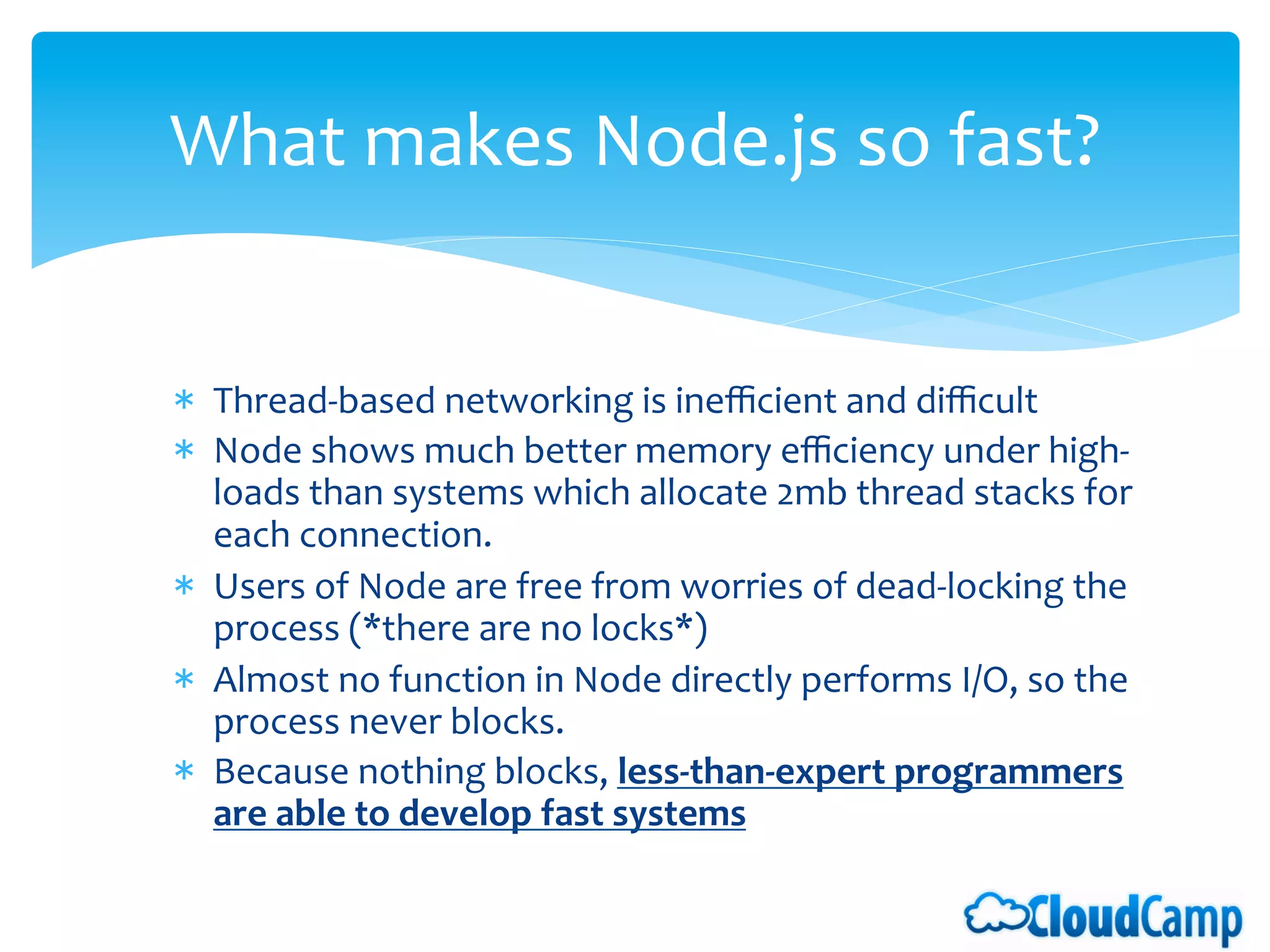 What	
  makes	
  Node.js	
  so	
  fast?	
  


*  Thread-­‐based	
  networking	
  is	
  ineﬃcient	
  and	
  diﬃcult	
  
*  Node	
  shows	
  much	
  better	
  memory	
  eﬃciency	
  under	
  high-­‐
   loads	
  than	
  systems	
  which	
  allocate	
  2mb	
  thread	
  stacks	
  for	
  
   each	
  connection.	
  	
  
*  Users	
  of	
  Node	
  are	
  free	
  from	
  worries	
  of	
  dead-­‐locking	
  the	
  
   process	
  (*there	
  are	
  no	
  locks*)	
  
*  Almost	
  no	
  function	
  in	
  Node	
  directly	
  performs	
  I/O,	
  so	
  the	
  
   process	
  never	
  blocks.	
  	
  
*  Because	
  nothing	
  blocks,	
  less-­‐than-­‐expert	
  programmers	
  
   are	
  able	
  to	
  develop	
  fast	
  systems	
  
 