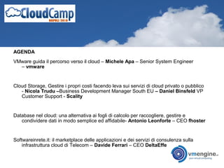 AGENDA
VMware guida il percorso verso il cloud – Michele Apa – Senior System Engineer
– vmware
Cloud Storage, Gestire i propri costi facendo leva sui servizi di cloud privato o pubblico
- Nicola Trudu –Business Development Manager South EU – Daniel Binsfeld VP
Customer Support - Scality
Database nel cloud: una alternativa ai fogli di calcolo per raccogliere, gestire e
condividere dati in modo semplice ed affidabile- Antonio Leonforte – CEO fhoster
Softwareinrete.it: il marketplace delle applicazioni e dei servizi di consulenza sulla
infrastruttura cloud di Telecom – Davide Ferrari – CEO DeltaEffe
 