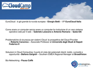 EuroCloud : è già grande la nuvola europea - Giorgio Betti – VP EuroCloud Italia
Come avere un computer senza avere un computer la rivoluzione di un vero sistema
operativo web per il web – Gabriele Loiacono e Antonio Romano – Qube-OS
Problematiche di sicurezza per sistemi Cloud: la prospettiva del Cloud Provider
– Roberto Canonico – Associate Professor at Università degli Studi di Napoli
Federico II
Soluzioni in Cloud Computing: il punto di vista dei potenziali clienti: dubbi, curiosità e
opportunità –Stefano Gargioli – Southern EMEA Regional Manager at BroadVision
Biz-Networking - Pausa Caffè
 